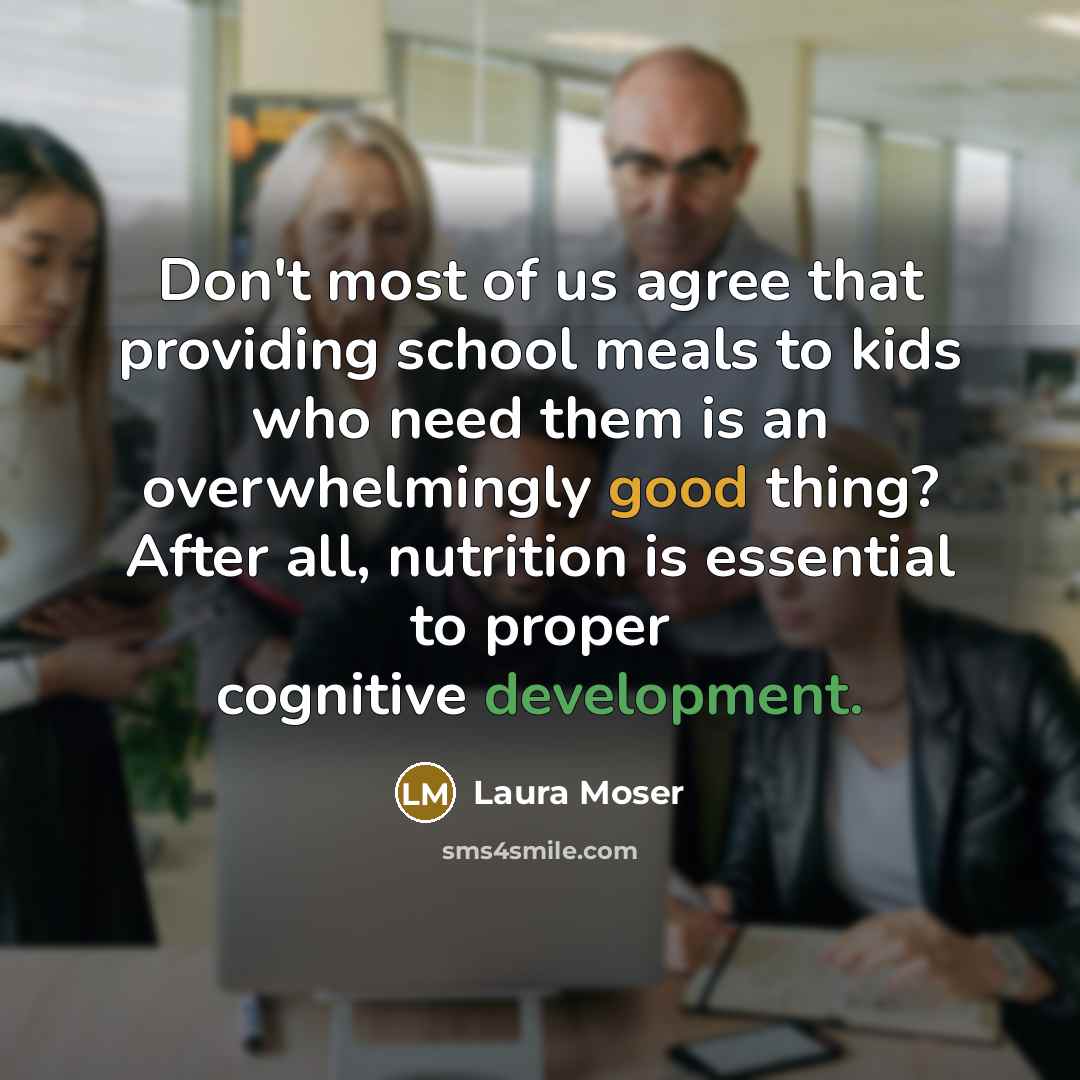 “Don't most of us agree that providing school meals to kids who need them is an overwhelmingly good thing? After all, nutrition is essential to proper cognitive development.” quote by Laura Moser