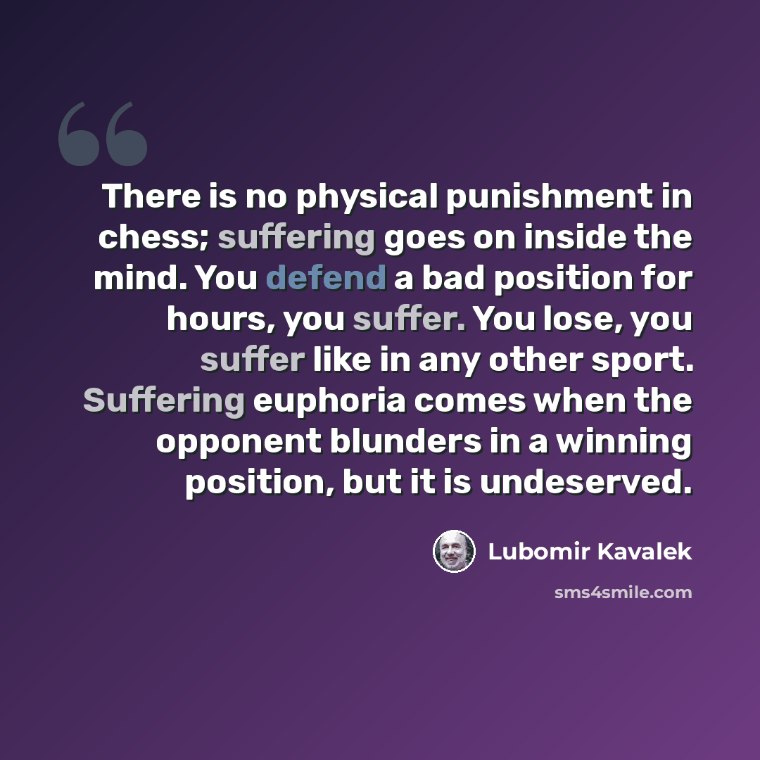 “There is no physical punishment in chess; suffering goes on inside the mind. You defend a bad position for hours, you suffer. You lose, you suffer like in any other sport. Suffering euphoria comes when the opponent blunders in a winning position, but it is undeserved.” quote by Lubomir Kavalek