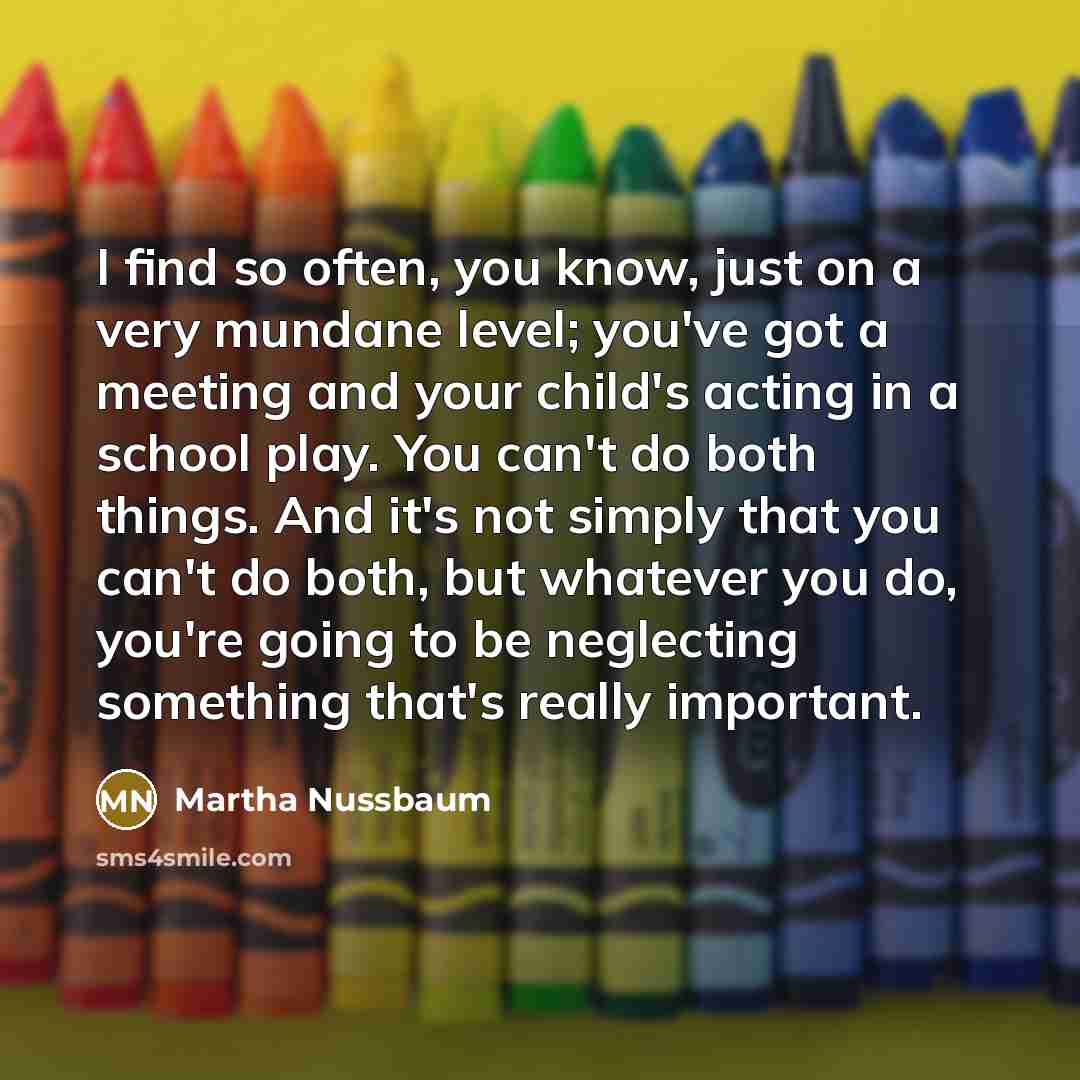 “I find so often, you know, just on a very mundane level; you've got a meeting and your child's acting in a school play. You can't do both things. And it's not simply that you can't do both, but whatever you do, you're going to be neglecting something that's really important.” quote by Martha Nussbaum