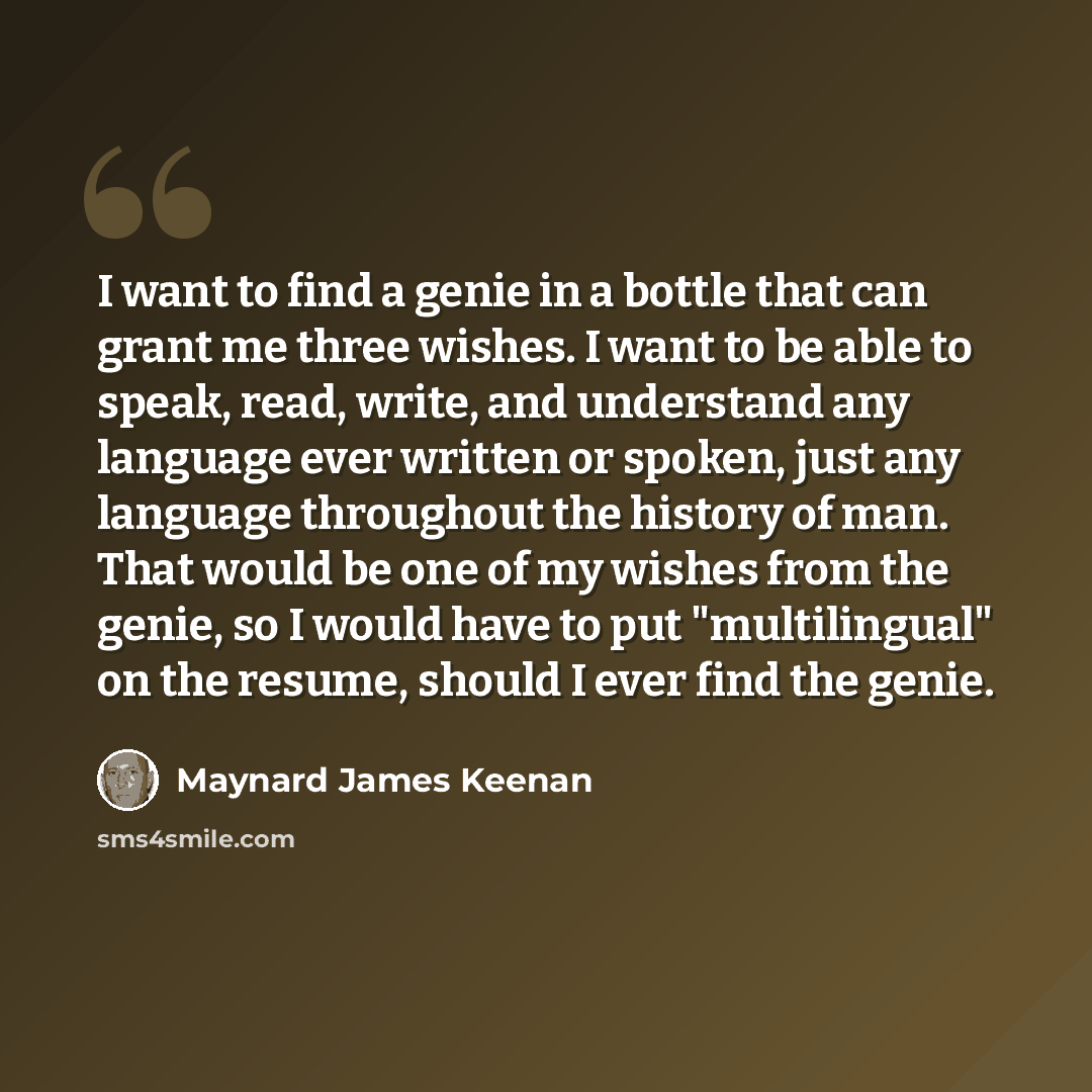 “I want to find a genie in a bottle that can grant me three wishes. I want to be able to speak, read, write, and understand any language ever written or spoken, just any language throughout the history of man. That would be one of my wishes from the genie, so I would have to put "multilingual" on…” quote by Maynard James Keenan