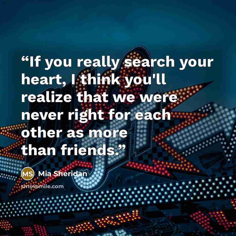 “If you really search your heart, I think you'll realize that we were never right for each other as more than friends.” quote by Mia Sheridan