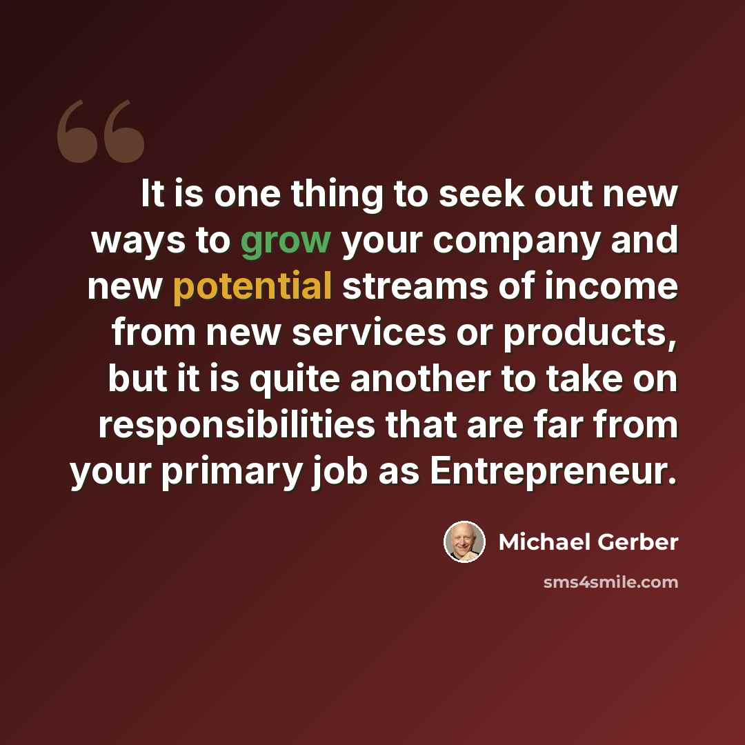 “It is one thing to seek out new ways to grow your company and new potential streams of income from new services or products, but it is quite another to take on responsibilities that are far from your primary job as Entrepreneur.” quote by Michael Gerber