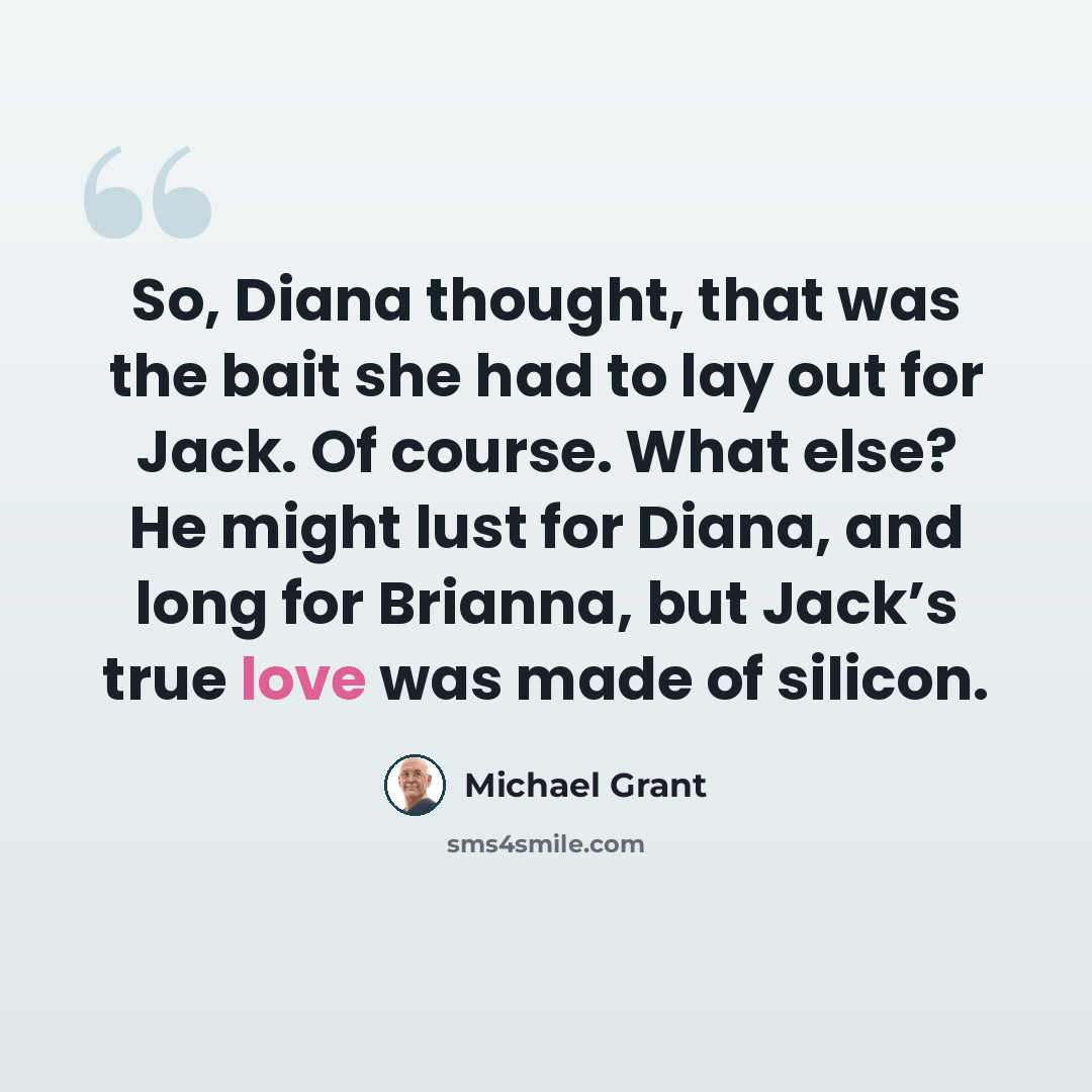 “So, Diana thought, that was the bait she had to lay out for Jack. Of course. What else? He might lust for Diana, and long for Brianna, but Jack’s true love was made of silicon.” quote by Michael Grant