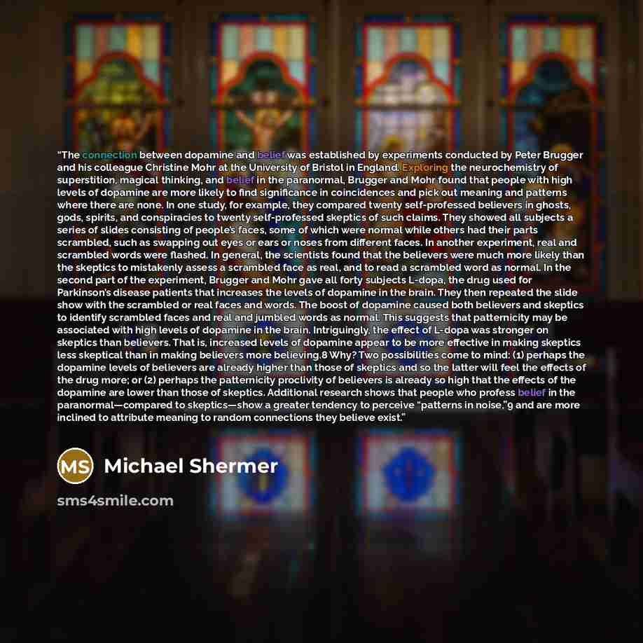 “The connection between dopamine and belief was established by experiments conducted by Peter Brugger and his colleague Christine Mohr at the University of Bristol in England. Exploring the neurochemistry of superstition, magical thinking, and belief in the paranormal, Brugger and Mohr found that…” quote by Michael Shermer