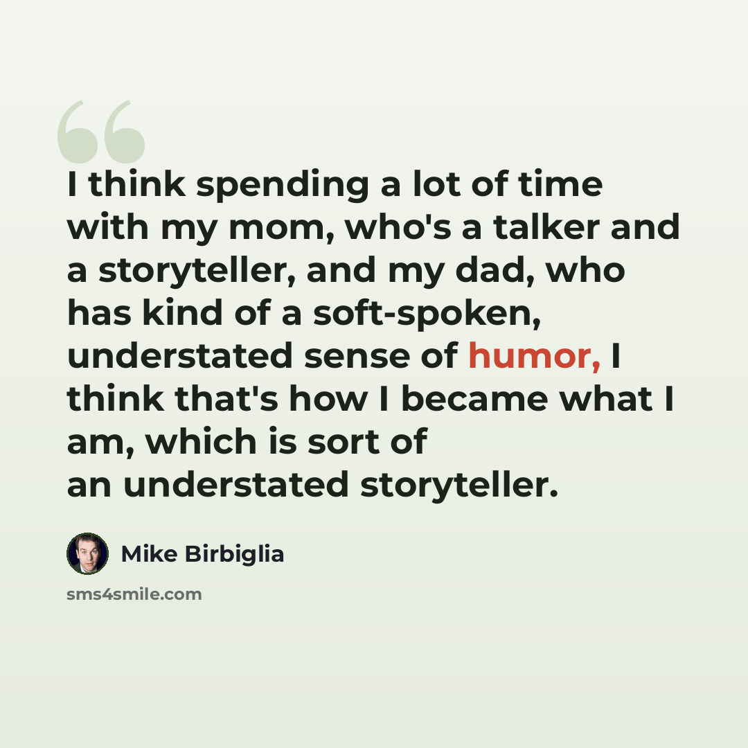 “I think spending a lot of time with my mom, who's a talker and a storyteller, and my dad, who has kind of a soft-spoken, understated sense of humor, I think that's how I became what I am, which is sort of an understated storyteller.” quote by Mike Birbiglia