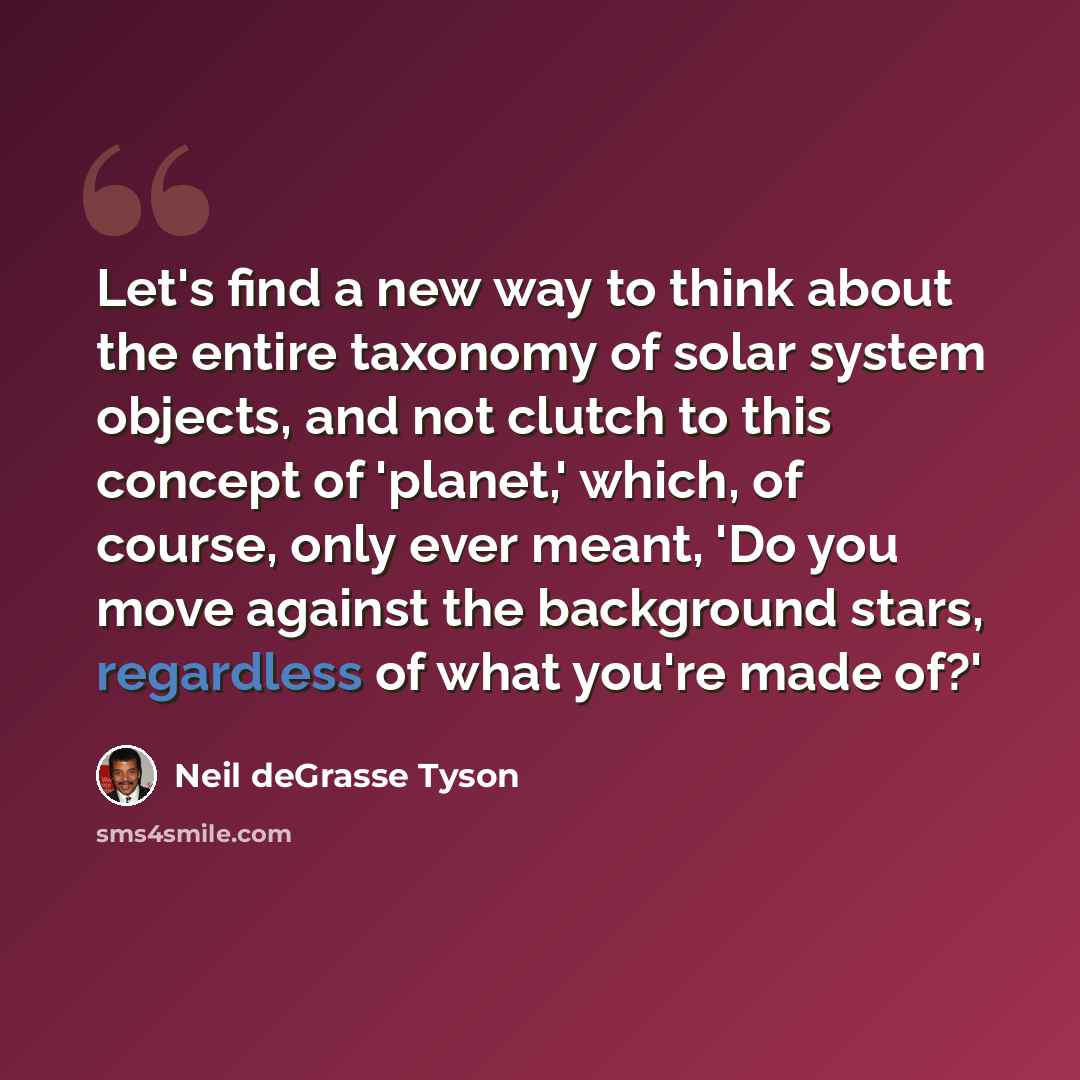 “Let's find a new way to think about the entire taxonomy of solar system objects, and not clutch to this concept of 'planet,' which, of course, only ever meant, 'Do you move against the background stars, regardless of what you're made of?'” quote by Neil deGrasse Tyson