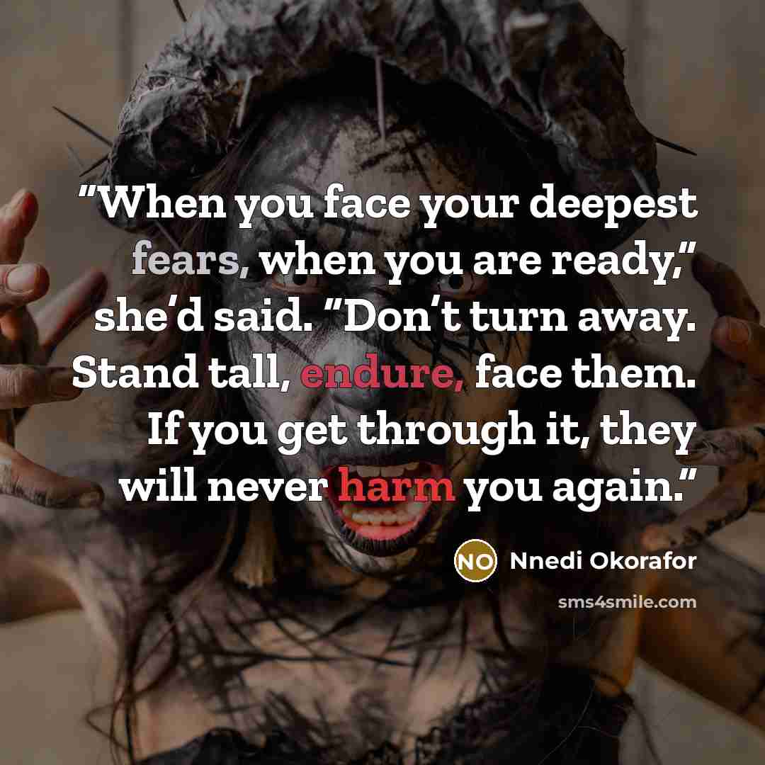 “When you face your deepest fears, when you are ready,” she’d said. “Don’t turn away. Stand tall, endure, face them. If you get through it, they will never harm you again.” quote by Nnedi Okorafor