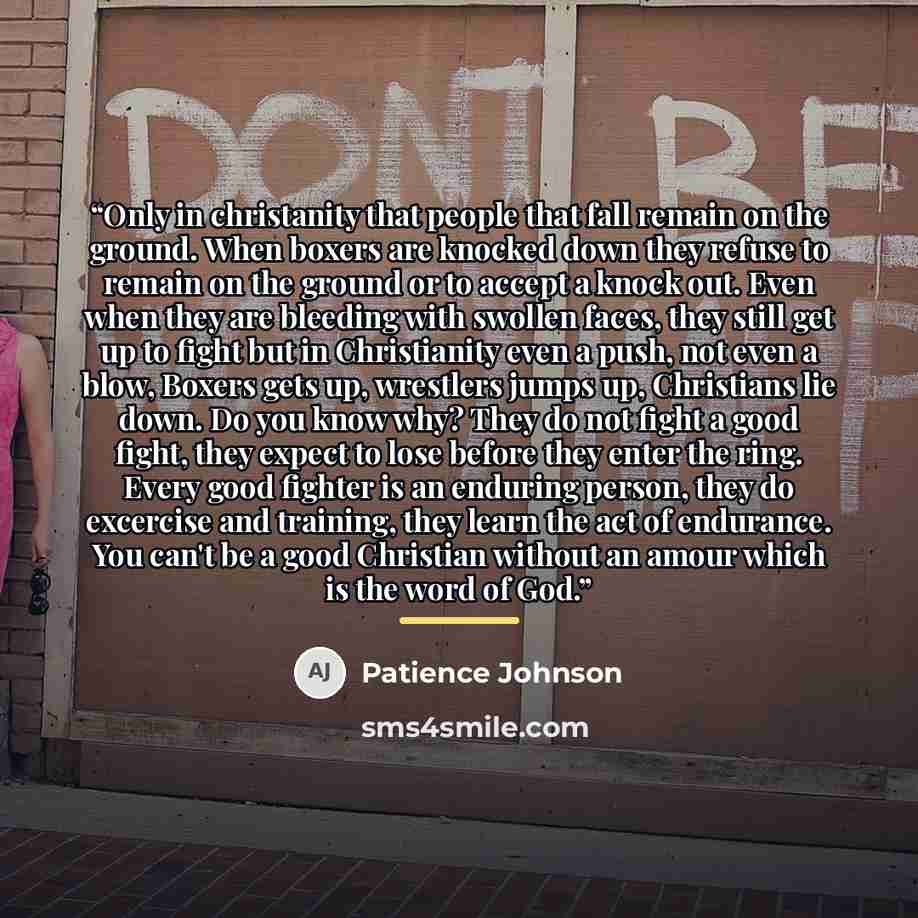 “Only in christanity that people that fall remain on the ground. When boxers are knocked down they refuse to remain on the ground or to accept a knock out. Even when they are bleeding with swollen faces, they still get up to fight but in Christianity even a push, not even a blow, Boxers gets up…” quote by Patience Johnson