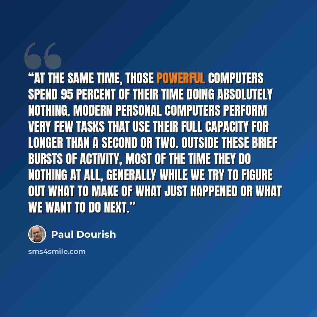 “At the same time, those powerful computers spend 95 percent of their time doing absolutely nothing. Modern personal computers perform very few tasks that use their full capacity for longer than a second or two. Outside these brief bursts of activity, most of the time they do nothing at all…” quote by Paul Dourish
