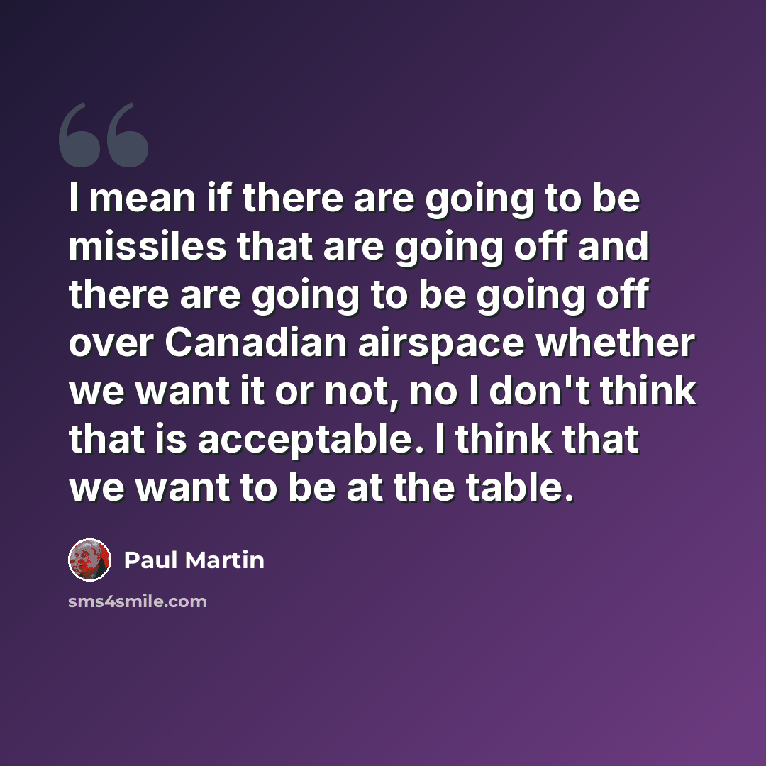 “I mean if there are going to be missiles that are going off and there are going to be going off over Canadian airspace whether we want it or not, no I don't think that is acceptable. I think that we want to be at the table.” quote by Paul Martin