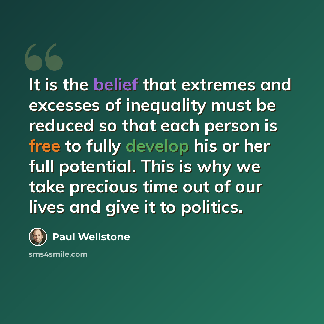 “It is the belief that extremes and excesses of inequality must be reduced so that each person is free to fully develop his or her full potential. This is why we take precious time out of our lives and give it to politics.” quote by Paul Wellstone