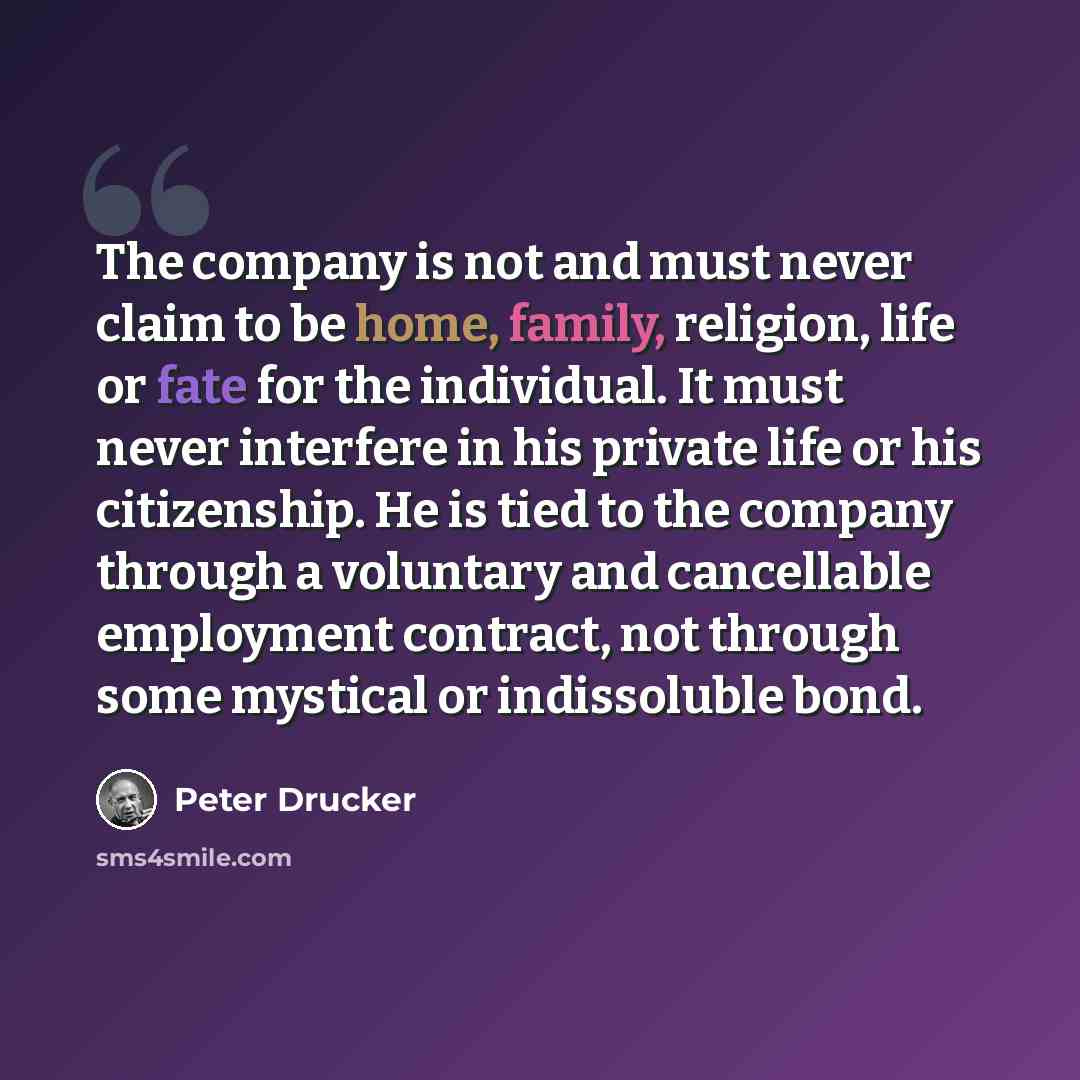 “The company is not and must never claim to be home, family, religion, life or fate for the individual. It must never interfere in his private life or his citizenship. He is tied to the company through a voluntary and cancellable employment contract, not through some mystical or indissoluble bond.” quote by Peter Drucker