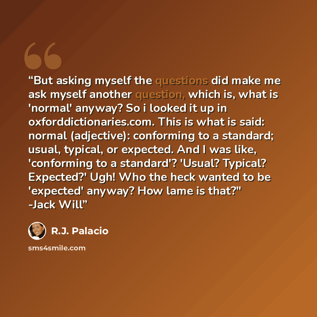 “But asking myself the questions did make me ask myself another question, which is, what is 'normal' anyway? So i looked it up in oxforddictionaries.com. This is what is said: normal (adjective): conforming to a standard; usual, typical, or expected. And I was like, 'conforming to a standard'?…” quote by R.J. Palacio