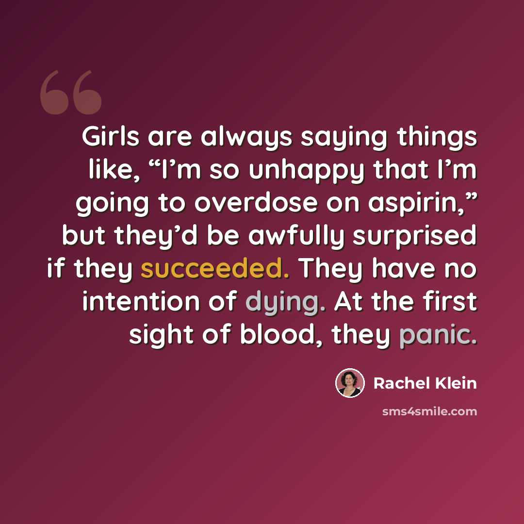 “Girls are always saying things like, “I’m so unhappy that I’m going to overdose on aspirin,” but they’d be awfully surprised if they succeeded. They have no intention of dying. At the first sight of blood, they panic.” quote by Rachel Klein
