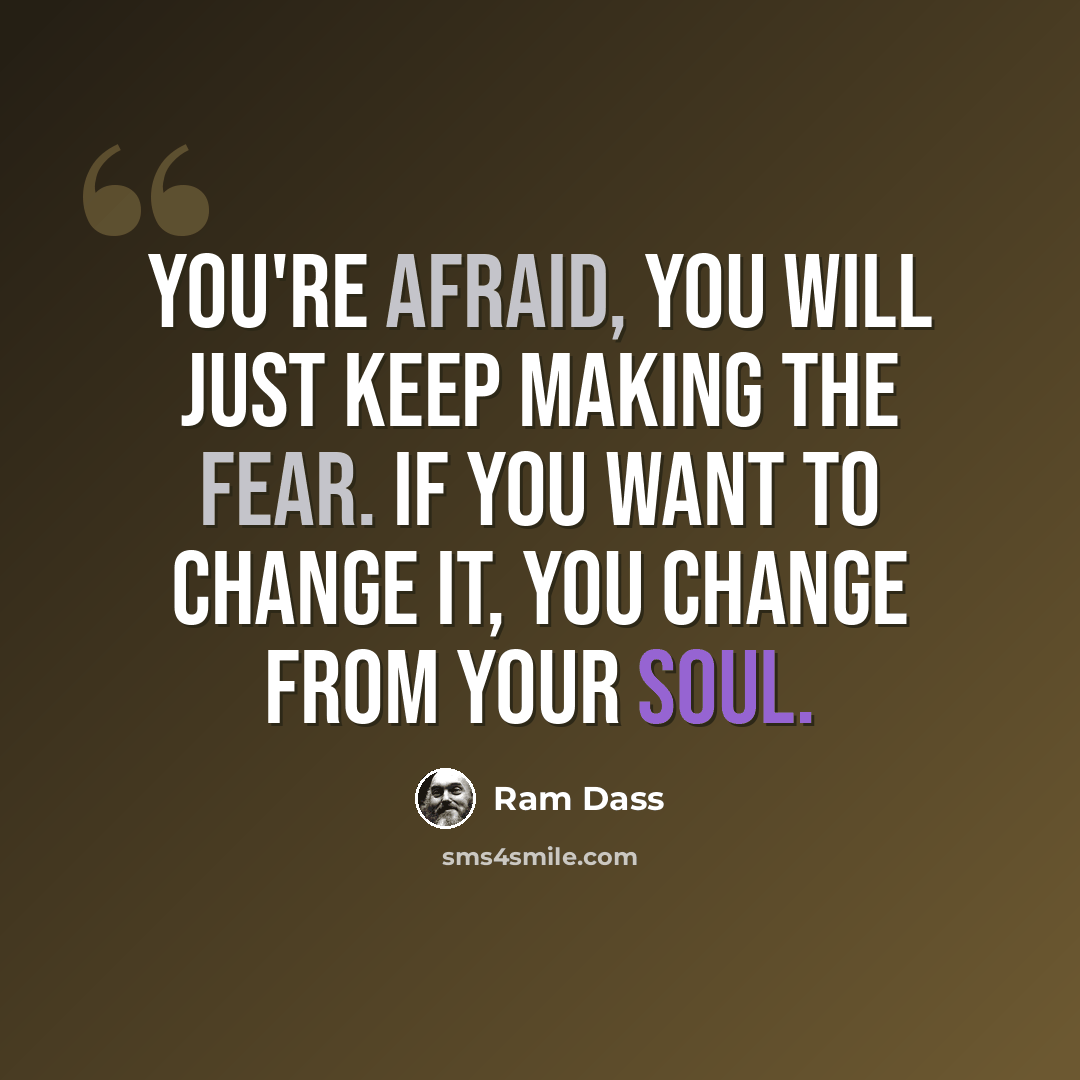 “You're afraid, you will just keep making the fear. If you want to change it, you change from your soul.” quote by Ram Dass