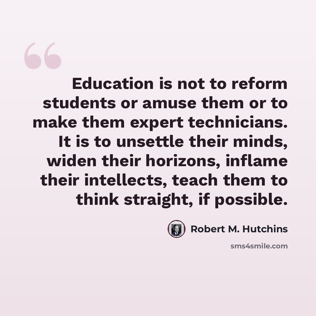 “Education is not to reform students or amuse them or to make them expert technicians. It is to unsettle their minds, widen their horizons, inflame their intellects, teach them to think straight, if possible.” quote by Robert M. Hutchins
