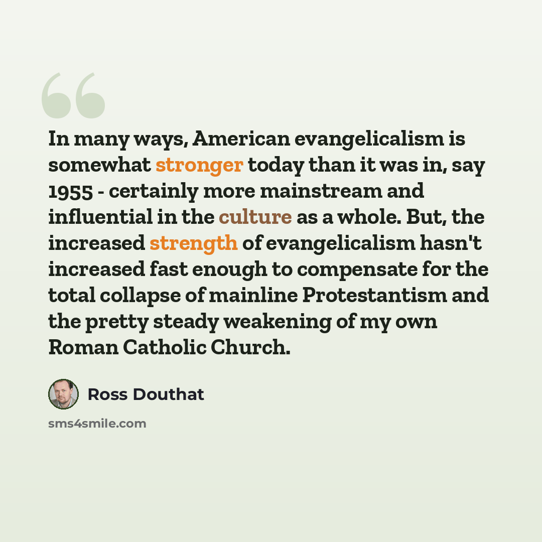 “In many ways, American evangelicalism is somewhat stronger today than it was in, say 1955 - certainly more mainstream and influential in the culture as a whole. But, the increased strength of evangelicalism hasn't increased fast enough to compensate for the total collapse of mainline Protestantism…” quote by Ross Douthat
