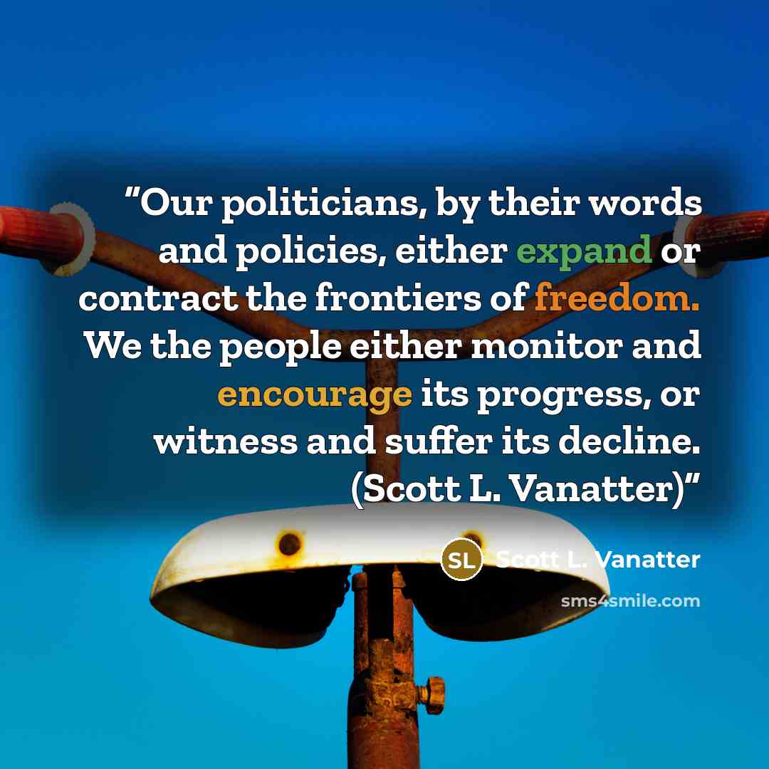 “Our politicians, by their words and policies, either expand or contract the frontiers of freedom. We the people either monitor and encourage its progress, or witness and suffer its decline. (Scott L. Vanatter)” quote by Scott L. Vanatter
