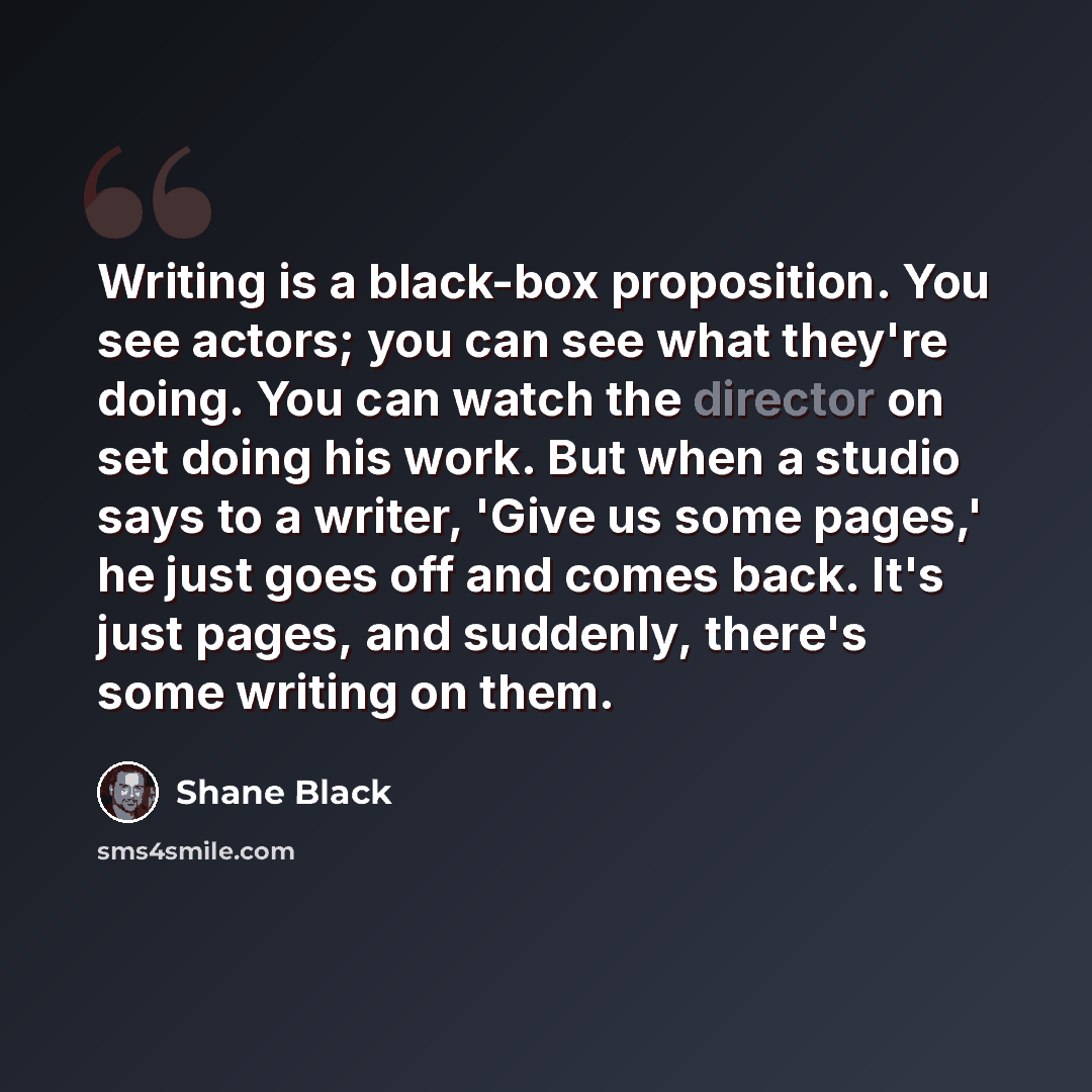 “Writing is a black-box proposition. You see actors; you can see what they're doing. You can watch the director on set doing his work. But when a studio says to a writer, 'Give us some pages,' he just goes off and comes back. It's just pages, and suddenly, there's some writing on them.” quote by Shane Black