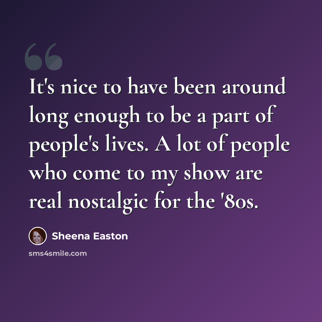 “It's nice to have been around long enough to be a part of people's lives. A lot of people who come to my show are real nostalgic for the '80s.” quote by Sheena Easton