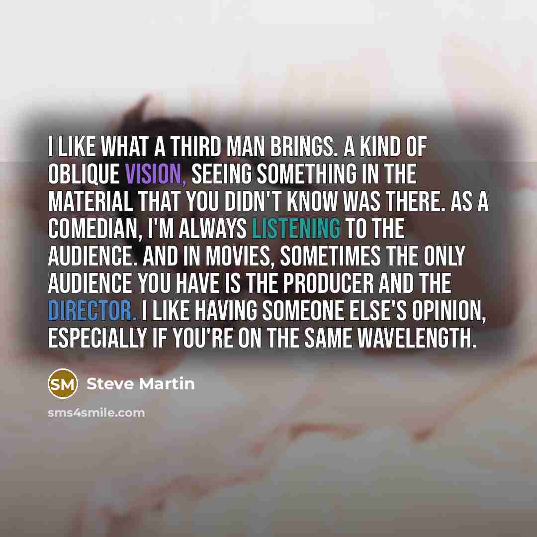 “I like what a third man brings. A kind of oblique vision, seeing something in the material that you didn't know was there. As a comedian, I'm always listening to the audience. And in movies, sometimes the only audience you have is the producer and the director. I like having someone else's…” quote by Steve Martin