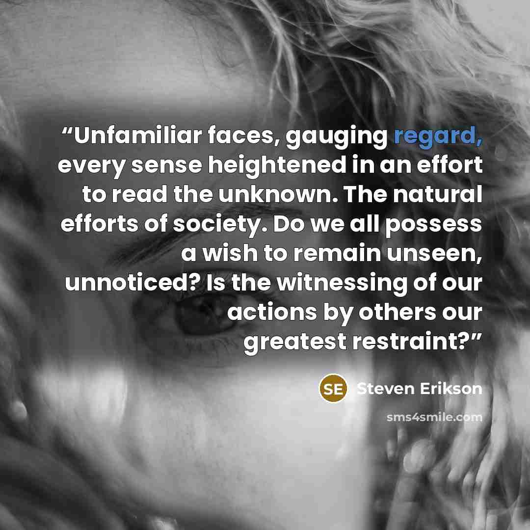 “Unfamiliar faces, gauging regard, every sense heightened in an effort to read the unknown. The natural efforts of society. Do we all possess a wish to remain unseen, unnoticed? Is the witnessing of our actions by others our greatest restraint?” quote by Steven Erikson