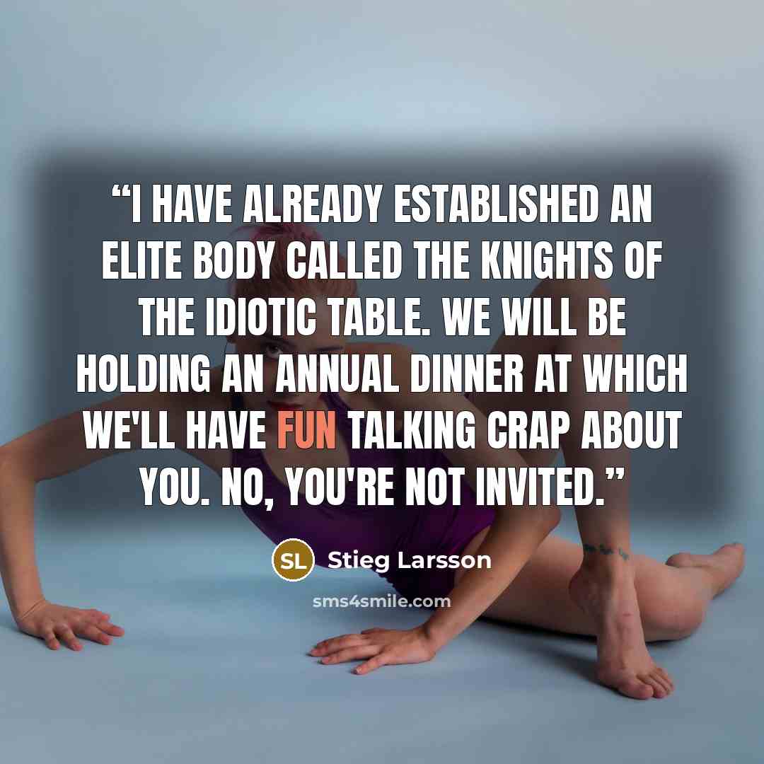 “I have already established an elite body called The Knights of the Idiotic Table. We will be holding an annual dinner at which we'll have fun talking crap about you. No, you're not invited.” quote by Stieg Larsson