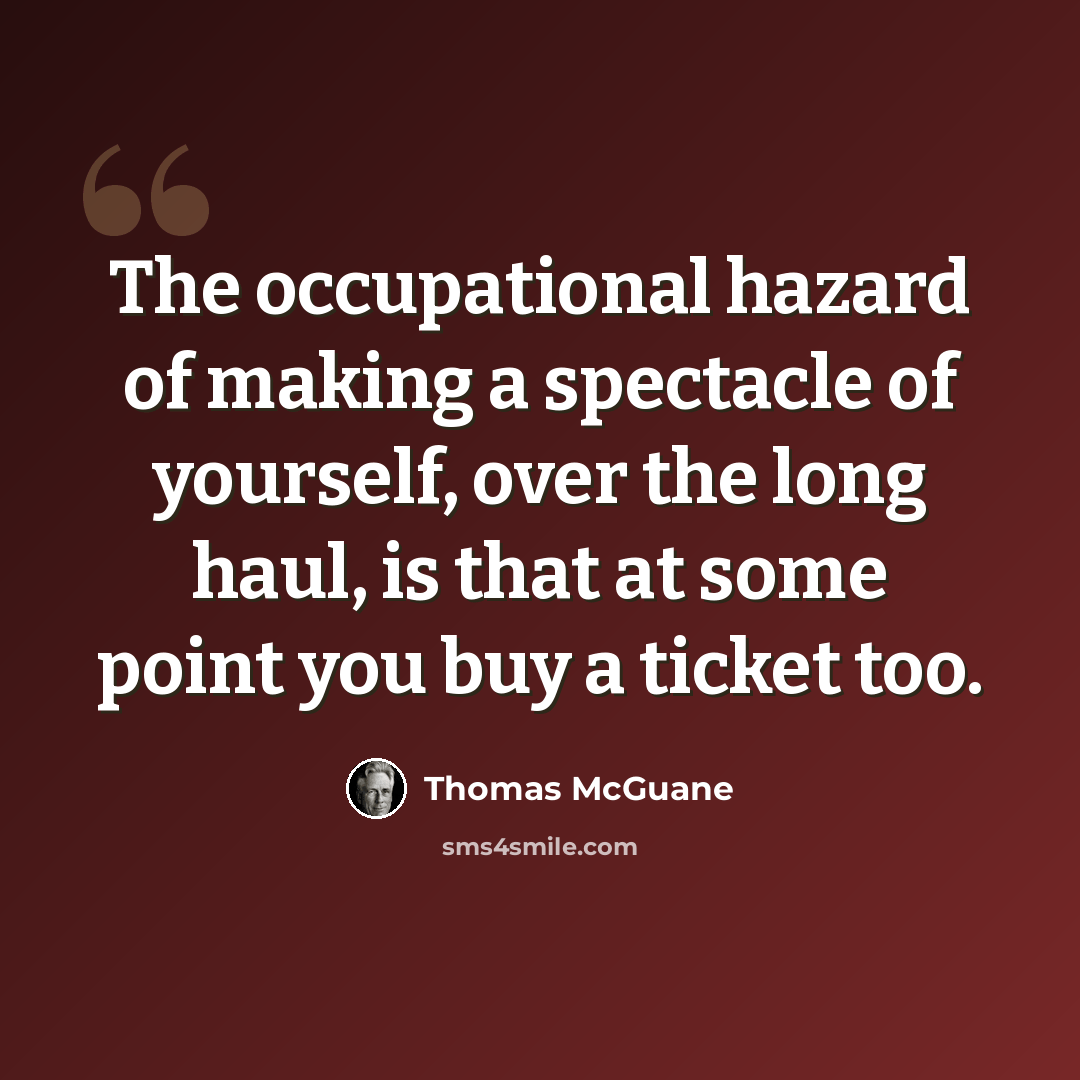“The occupational hazard of making a spectacle of yourself, over the long haul, is that at some point you buy a ticket too.” quote by Thomas McGuane