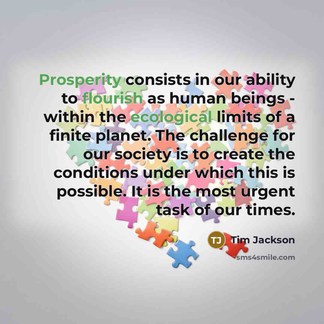 “Prosperity consists in our ability to flourish as human beings - within the ecological limits of a finite planet. The challenge for our society is to create the conditions under which this is possible. It is the most urgent task of our times.” quote by Tim Jackson