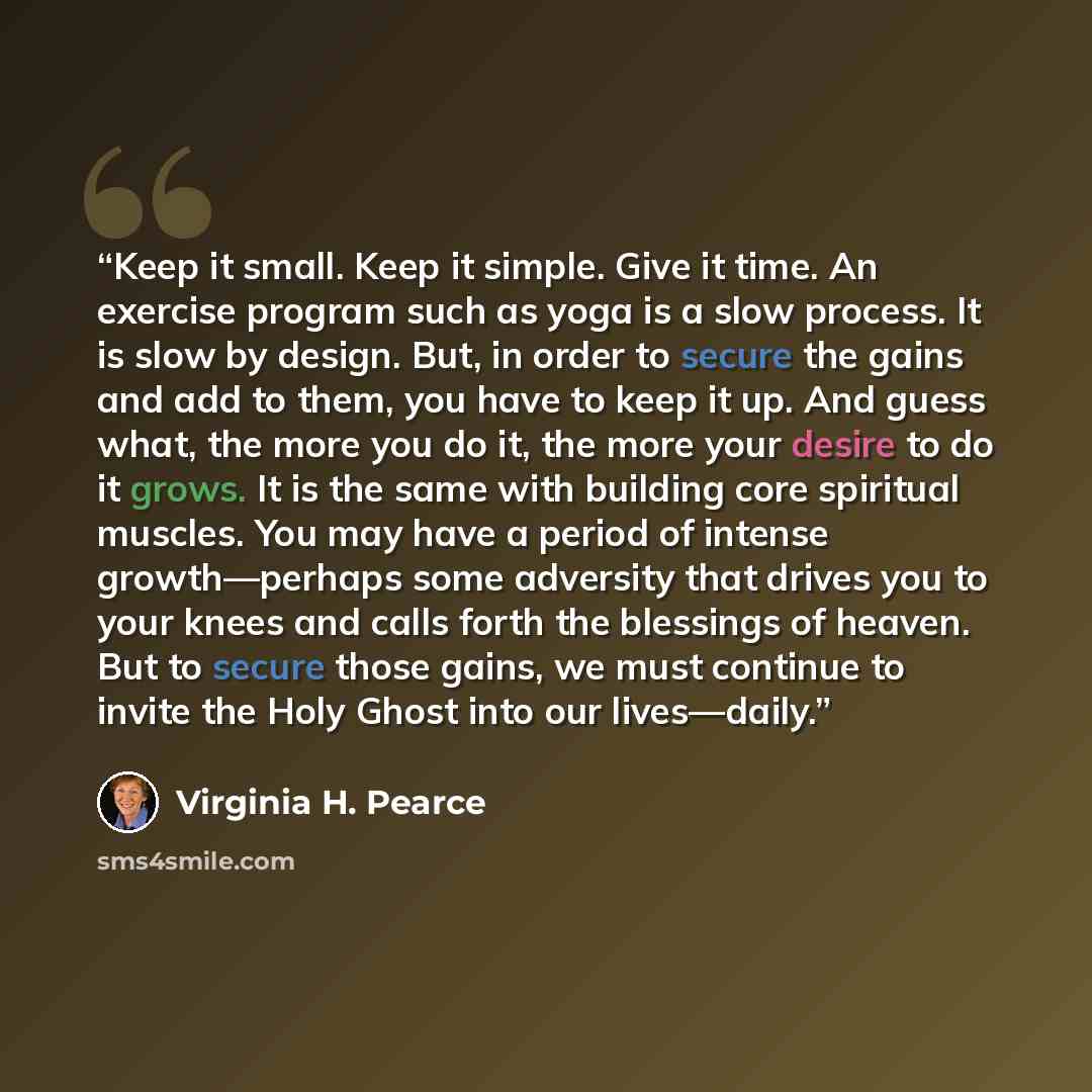 “Keep it small. Keep it simple. Give it time. An exercise program such as yoga is a slow process. It is slow by design. But, in order to secure the gains and add to them, you have to keep it up. And guess what, the more you do it, the more your desire to do it grows. It is the same with building…” quote by Virginia H. Pearce