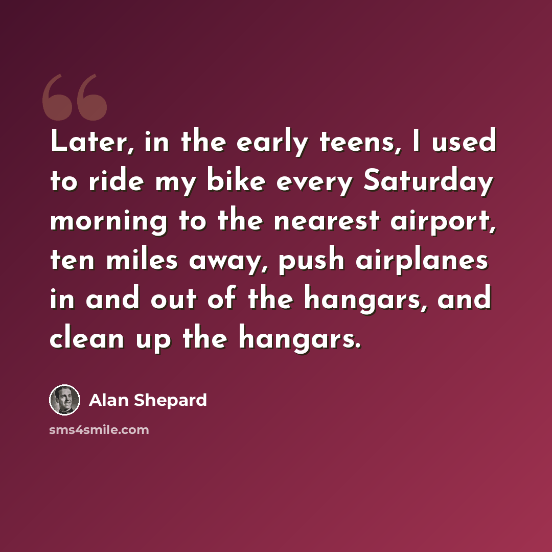 “Later, in the early teens, I used to ride my bike every Saturday morning to the nearest airport, ten miles away, push airplanes in and out of the hangars, and clean up the hangars.” quote by Alan Shepard