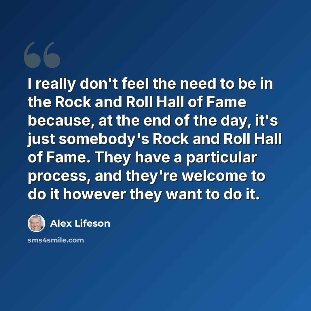 “I really don't feel the need to be in the Rock and Roll Hall of Fame because, at the end of the day, it's just somebody's Rock and Roll Hall of Fame. They have a particular process, and they're welcome to do it however they want to do it.” quote by Alex Lifeson