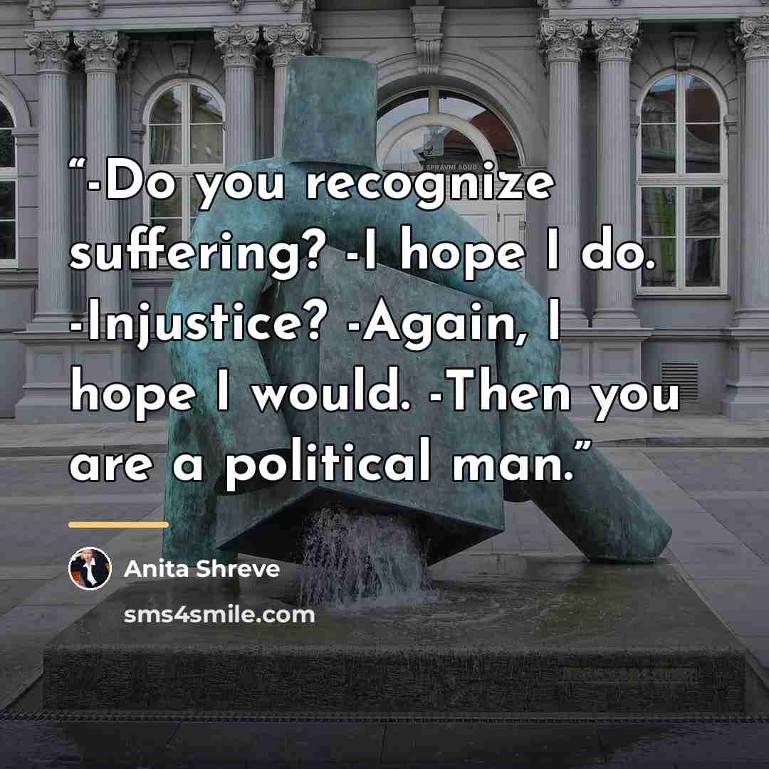 “-Do you recognize suffering? -I hope I do. -Injustice? -Again, I hope I would. -Then you are a political man.” quote by Anita Shreve
