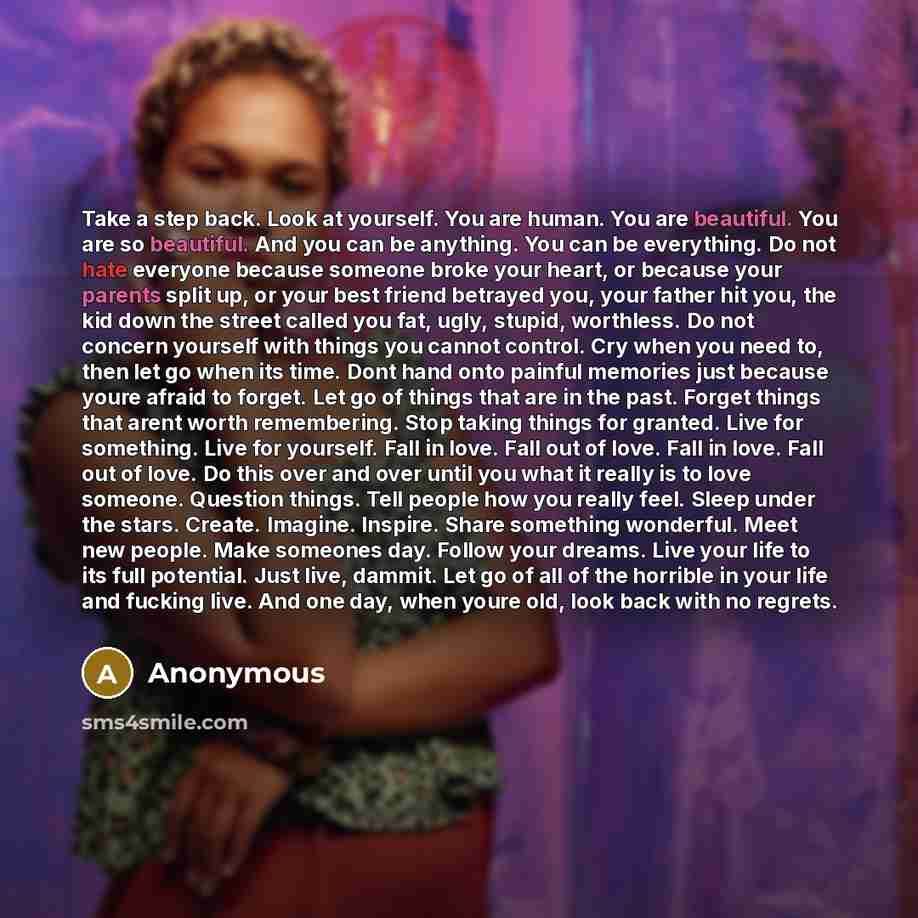 “Take a step back. Look at yourself. You are human. You are beautiful. You are so beautiful. And you can be anything. You can be everything. Do not hate everyone because someone broke your heart, or because your parents split up, or your best friend betrayed you, your father hit you, the kid down…” quote by Anonymous