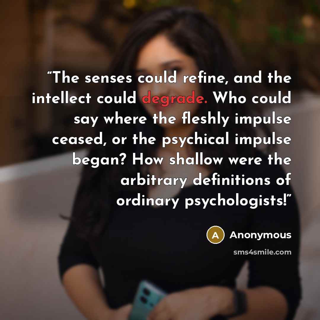 “The senses could refine, and the intellect could degrade. Who could say where the fleshly impulse ceased, or the psychical impulse began? How shallow were the arbitrary definitions of ordinary psychologists!” quote by Anonymous