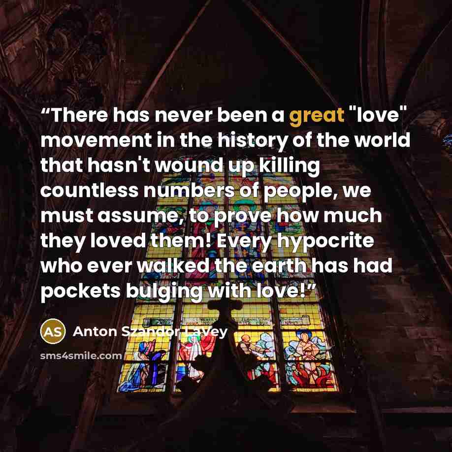 “There has never been a great "love" movement in the history of the world that hasn't wound up killing countless numbers of people, we must assume, to prove how much they loved them! Every hypocrite who ever walked the earth has had pockets bulging with love!” quote by Anton Szandor LaVey