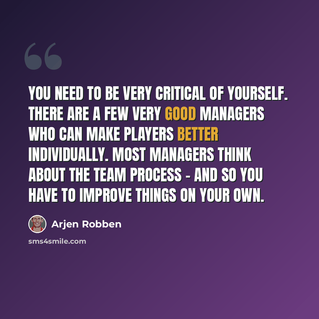 “You need to be very critical of yourself. There are a few very good managers who can make players better individually. Most managers think about the team process - and so you have to improve things on your own.” quote by Arjen Robben
