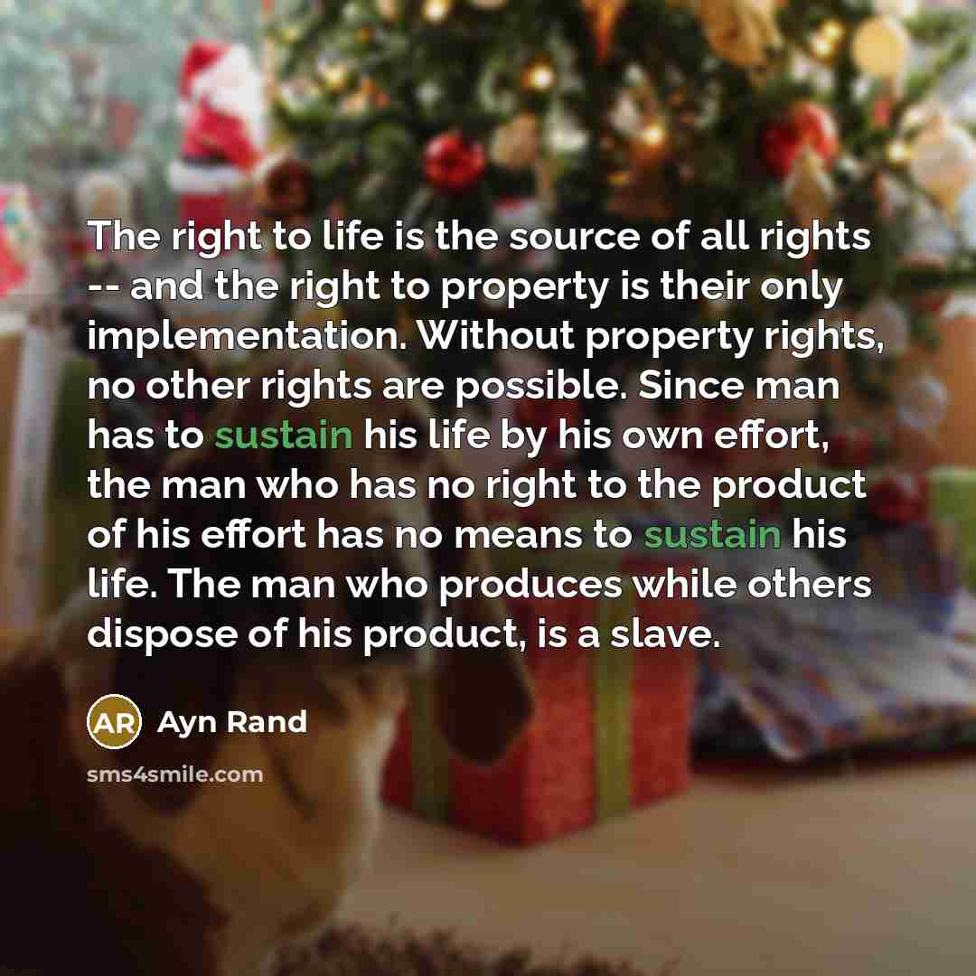 “The right to life is the source of all rights -- and the right to property is their only implementation. Without property rights, no other rights are possible. Since man has to sustain his life by his own effort, the man who has no right to the product of his effort has no means to sustain his…” quote by Ayn Rand