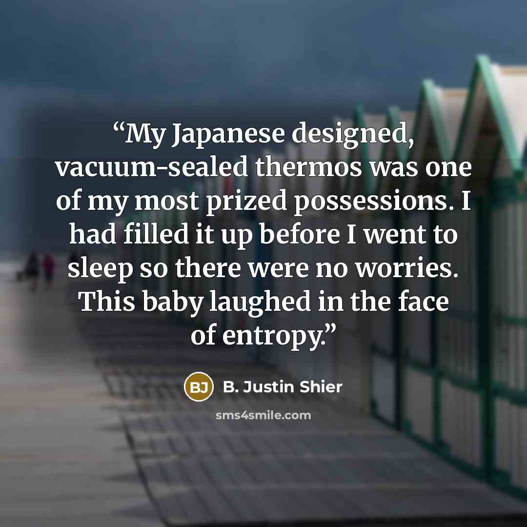 “My Japanese designed, vacuum-sealed thermos was one of my most prized possessions. I had filled it up before I went to sleep so there were no worries. This baby laughed in the face of entropy.” quote by B. Justin Shier