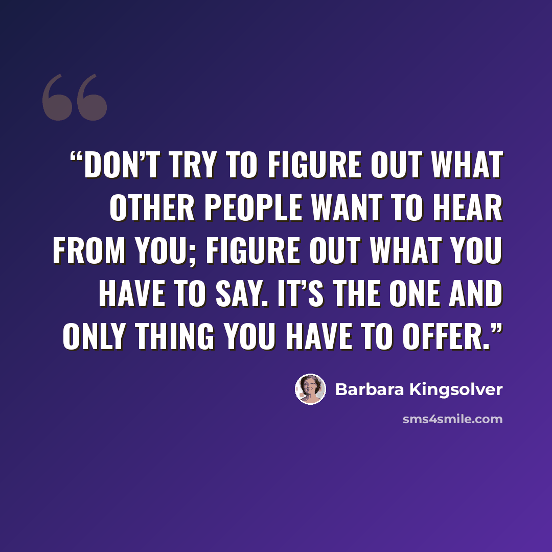 “Don’t try to figure out what other people want to hear from you; figure out what you have to say. It’s the one and only thing you have to offer.” quote by Barbara Kingsolver