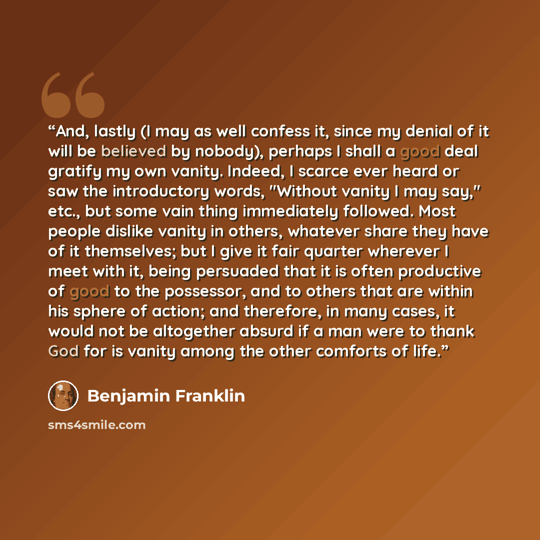 “And, lastly (I may as well confess it, since my denial of it will be believed by nobody), perhaps I shall a good deal gratify my own vanity. Indeed, I scarce ever heard or saw the introductory words, "Without vanity I may say," etc., but some vain thing immediately followed. Most people dislike…” quote by Benjamin Franklin