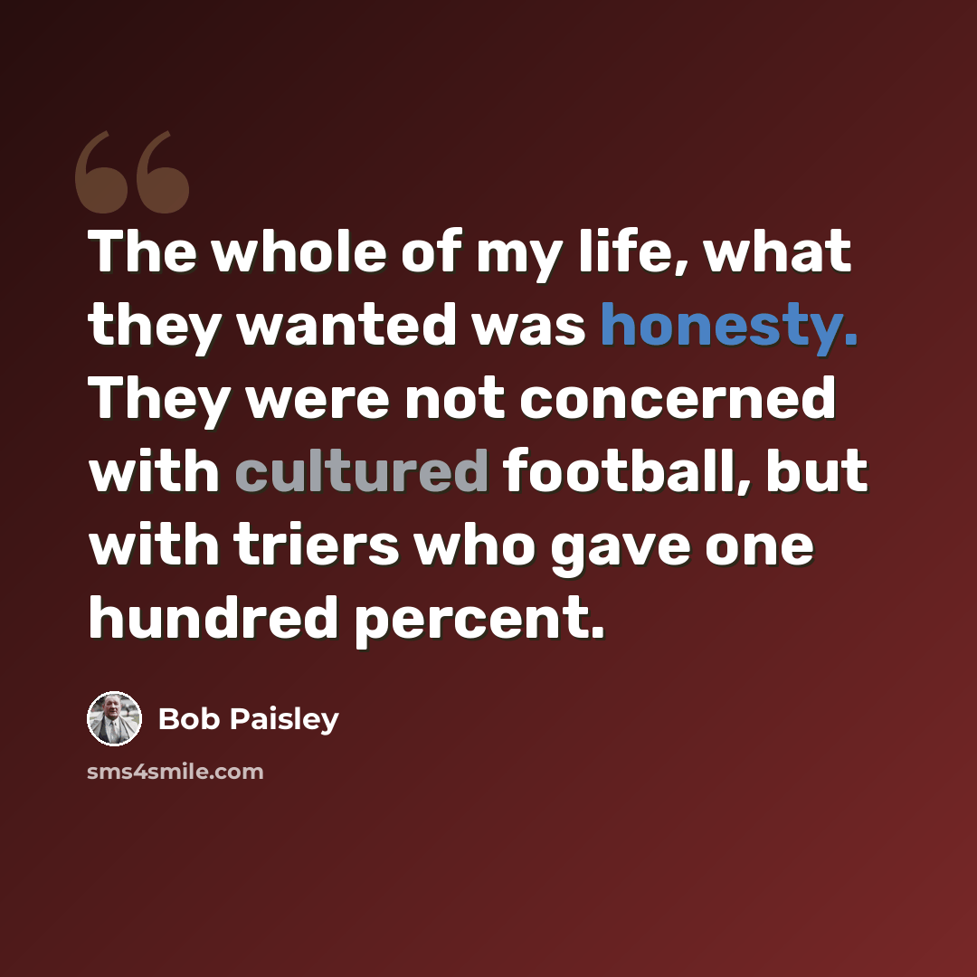 “The whole of my life, what they wanted was honesty. They were not concerned with cultured football, but with triers who gave one hundred percent.” quote by Bob Paisley