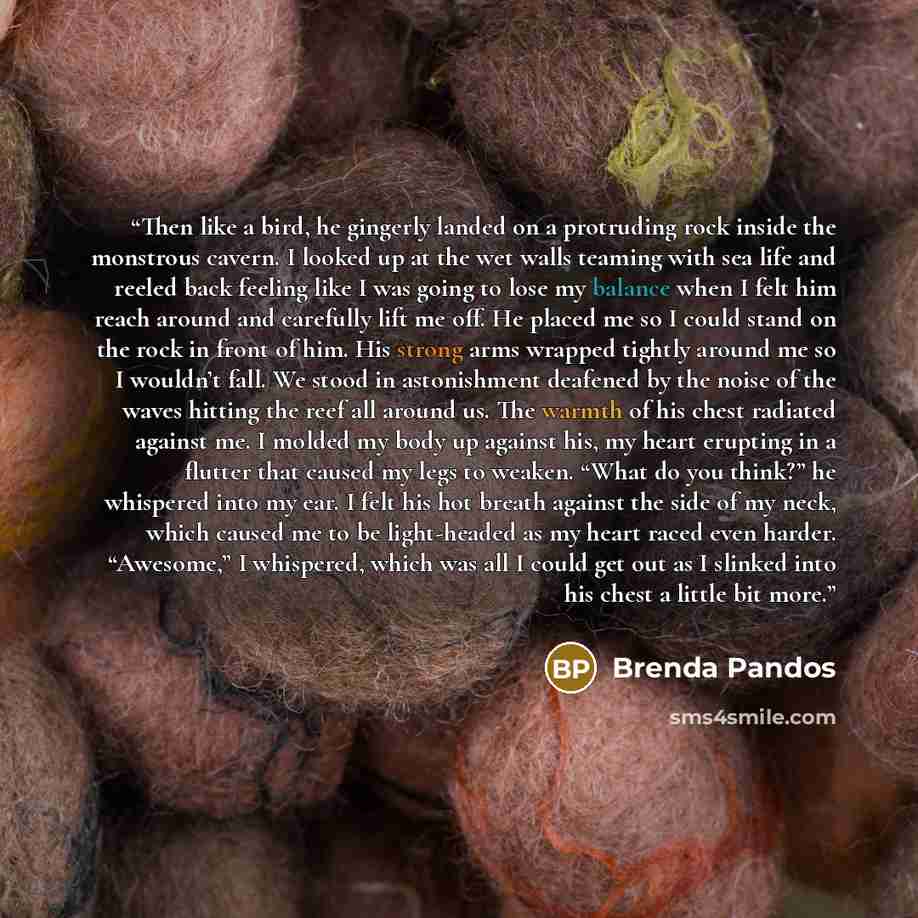 “Then like a bird, he gingerly landed on a protruding rock inside the monstrous cavern. I looked up at the wet walls teaming with sea life and reeled back feeling like I was going to lose my balance when I felt him reach around and carefully lift me off. He placed me so I could stand on the rock in…” quote by Brenda Pandos