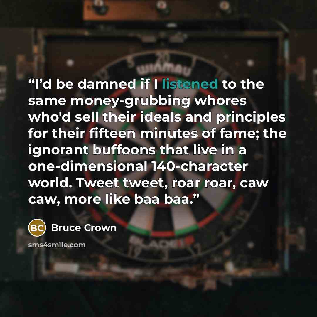 “I’d be damned if I listened to the same money-grubbing whores who'd sell their ideals and principles for their fifteen minutes of fame; the ignorant buffoons that live in a one-dimensional 140-character world. Tweet tweet, roar roar, caw caw, more like baa baa.” quote by Bruce Crown