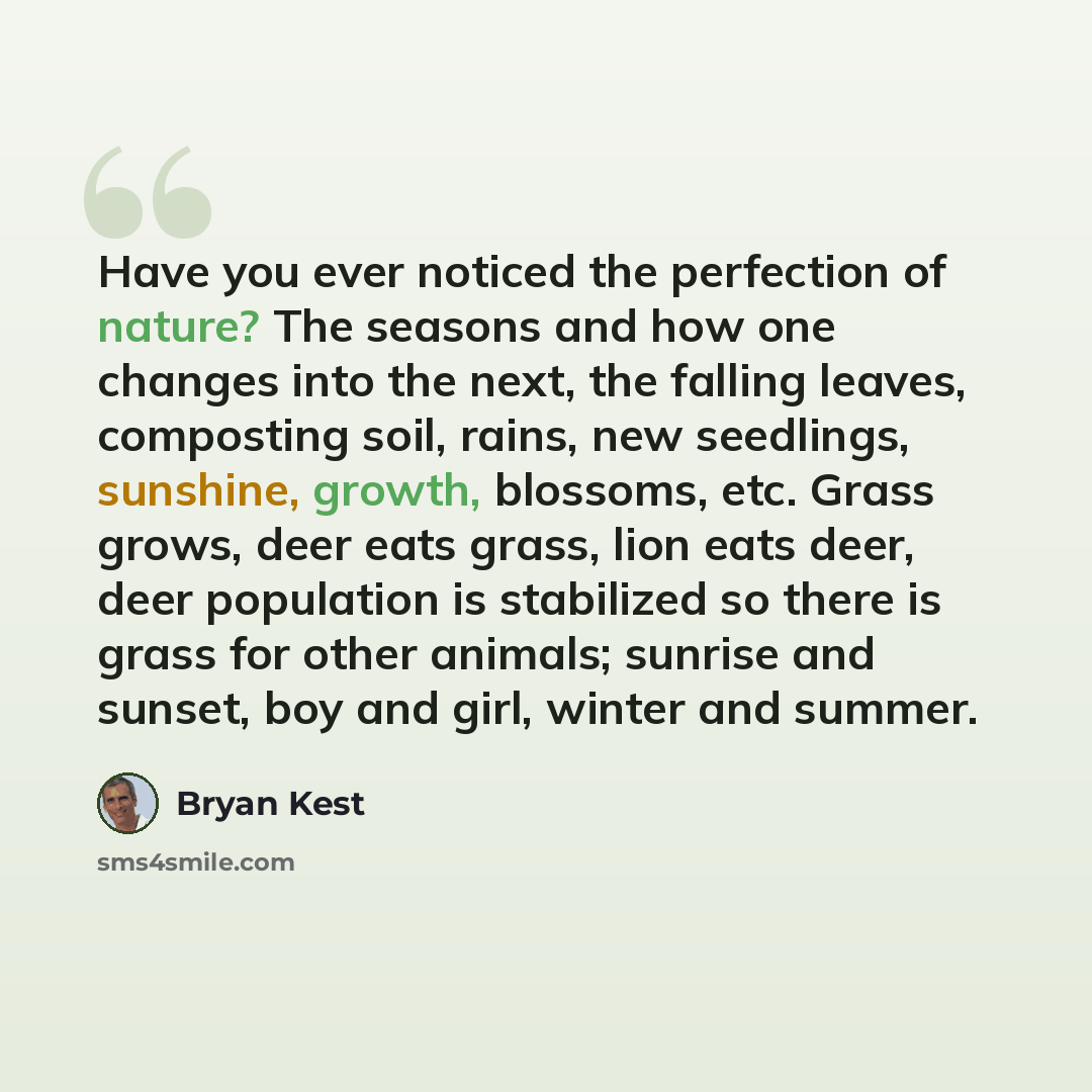 “Have you ever noticed the perfection of nature? The seasons and how one changes into the next, the falling leaves, composting soil, rains, new seedlings, sunshine, growth, blossoms, etc. Grass grows, deer eats grass, lion eats deer, deer population is stabilized so there is grass for other…” quote by Bryan Kest