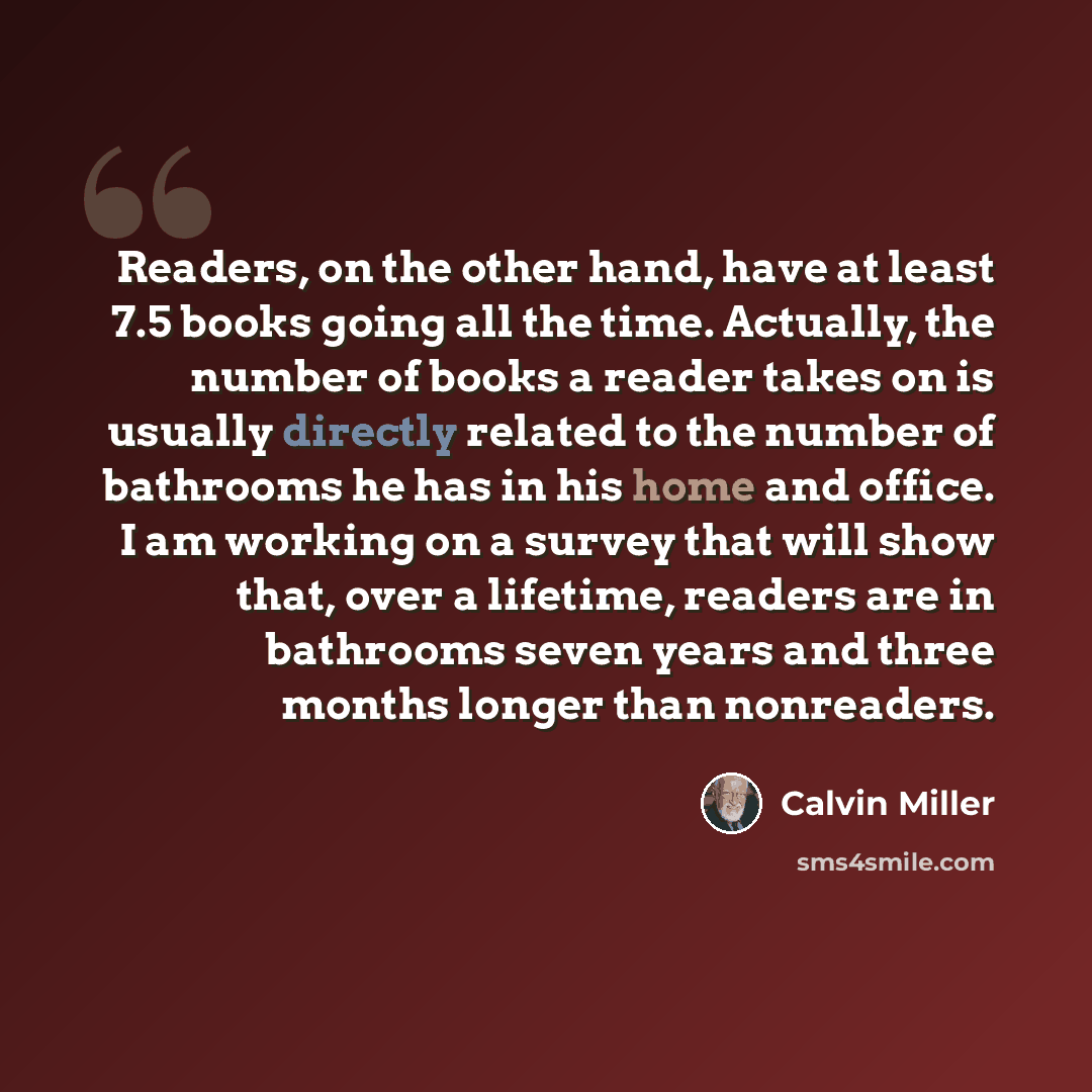 “Readers, on the other hand, have at least 7.5 books going all the time. Actually, the number of books a reader takes on is usually directly related to the number of bathrooms he has in his home and office. I am working on a survey that will show that, over a lifetime, readers are in bathrooms…” quote by Calvin Miller