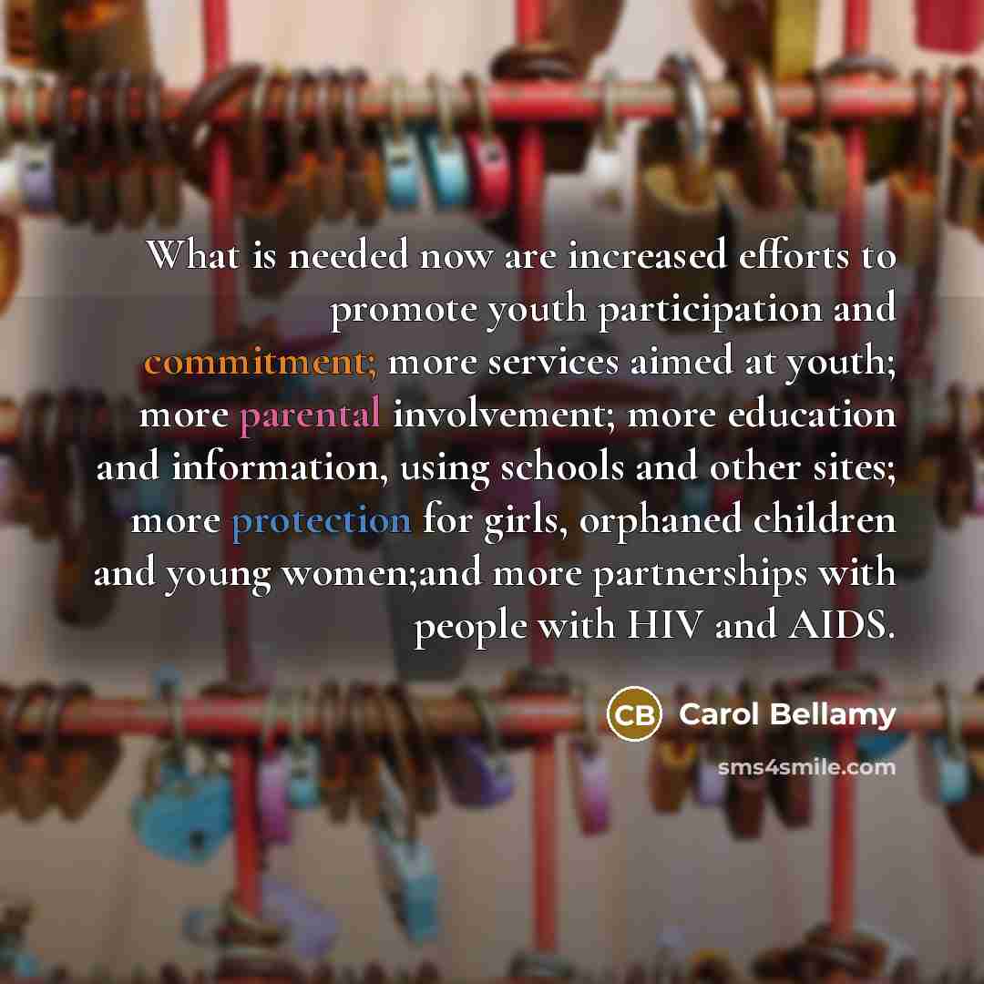 “What is needed now are increased efforts to promote youth participation and commitment; more services aimed at youth; more parental involvement; more education and information, using schools and other sites; more protection for girls, orphaned children and young women;and more partnerships with…” quote by Carol Bellamy