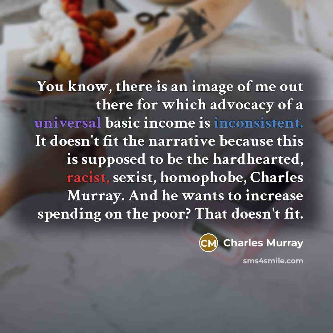 “You know, there is an image of me out there for which advocacy of a universal basic income is inconsistent. It doesn't fit the narrative because this is supposed to be the hardhearted, racist, sexist, homophobe, Charles Murray. And he wants to increase spending on the poor? That doesn't fit.” quote by Charles Murray