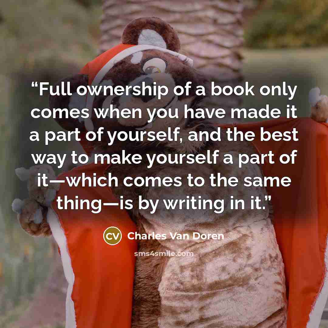 “Full ownership of a book only comes when you have made it a part of yourself, and the best way to make yourself a part of it—which comes to the same thing—is by writing in it.” quote by Charles Van Doren