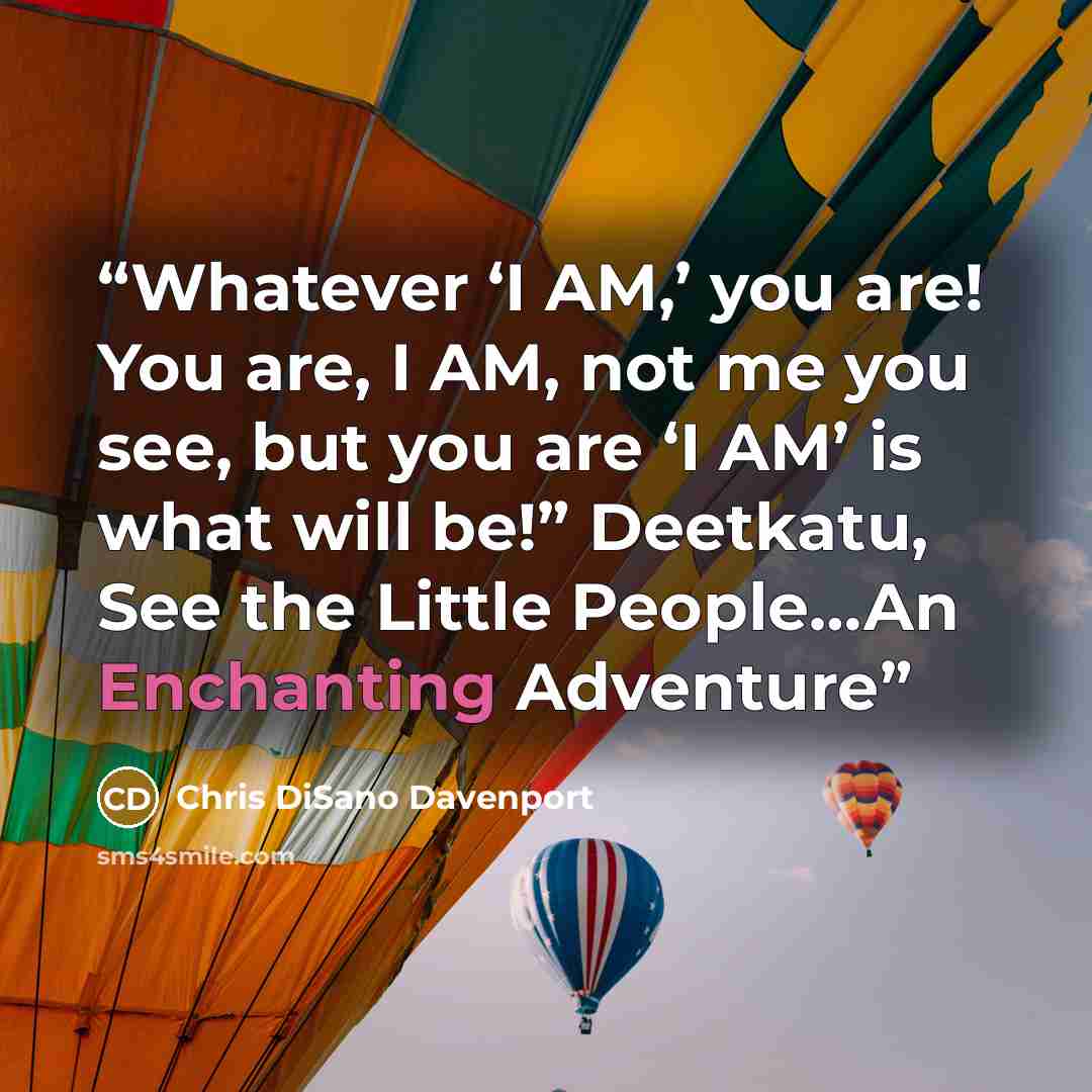“Whatever ‘I AM,’ you are! You are, I AM, not me you see, but you are ‘I AM’ is what will be!” Deetkatu, See the Little People…An Enchanting Adventure” quote by Chris DiSano Davenport